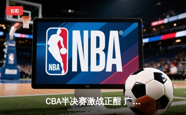 CBA半决赛激战正酣 广东宏远惊险逆转辽宁本钢 系列赛悬念再起