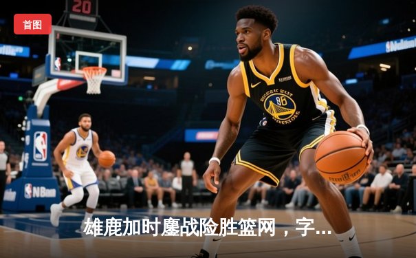 雄鹿加时鏖战险胜篮网，字母哥34+17率队捍卫主场