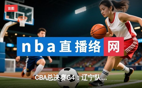 CBA总决赛G4：辽宁队加时险胜广东，总比分扳成2-2平