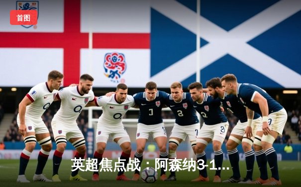 英超焦点战：阿森纳3-1逆转曼联，萨卡传射建功引领争冠狂飙